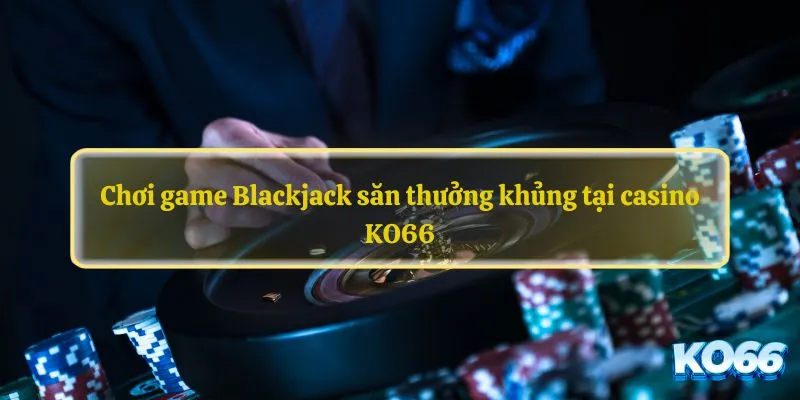 Chơi game Blackjack săn thưởng khủng tại casino KO66